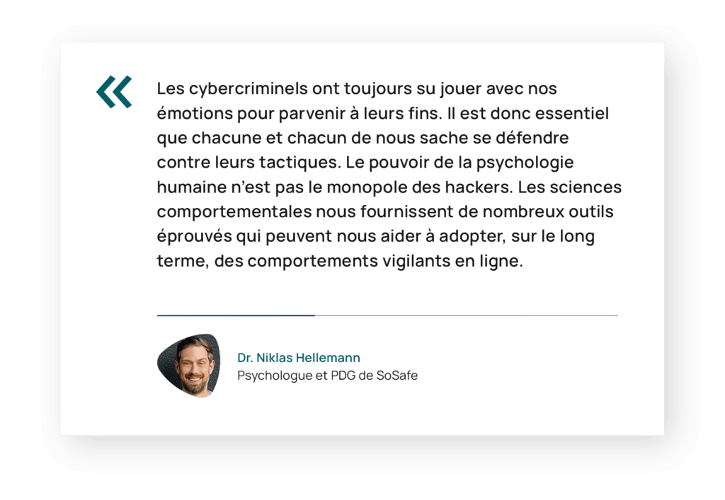 Citation de Niklas Hellemann, PDG de SoSafe : « Les cybercriminels ont toujours su jouer avec nos émotions pour parvenir à leurs fins. Il est donc essentiel que chacune et chacun de nous sache se défendre contre leurs tactiques. Le pouvoir de la psychologie humaine n’est pas le monopole des hackers. Les sciences comportementales nous fournissent de nombreux outils éprouvés qui peuvent nous aider à adopter, sur le long terme, des comportements vigilants en ligne. »