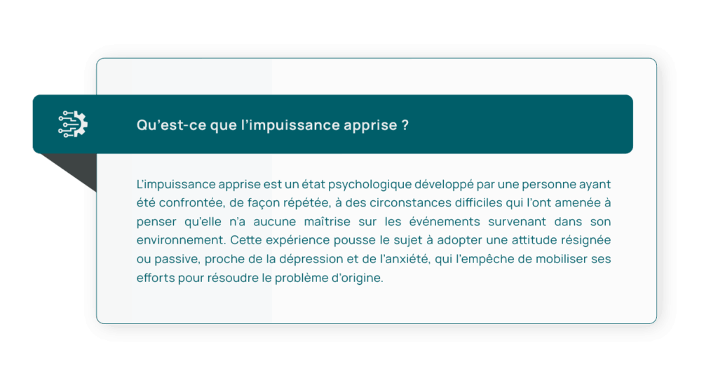 Définition de l’impuissance apprise : « L’impuissance apprise est un état psychologique développé par une personne ayant été confrontée, de façon répétée, à des circonstances difficiles qui l’ont amenée à penser qu’elle n’a aucune maîtrise sur les événements survenant dans son environnement. Cette expérience pousse le sujet à adopter une attitude résignée ou passive, proche de la dépression et de l’anxiété, qui l’empêche de mobiliser ses efforts pour résoudre le problème d’origine. »
