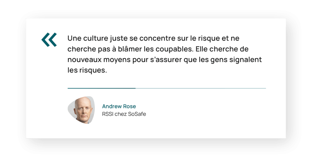 Citation d’Andrew Rose, RSSI chez SoSafe : « Une culture juste se concentre sur le risque et ne cherche pas à blâmer les coupables. Elle cherche de nouveaux moyens pour s’assurer que les gens signalent les risques. »