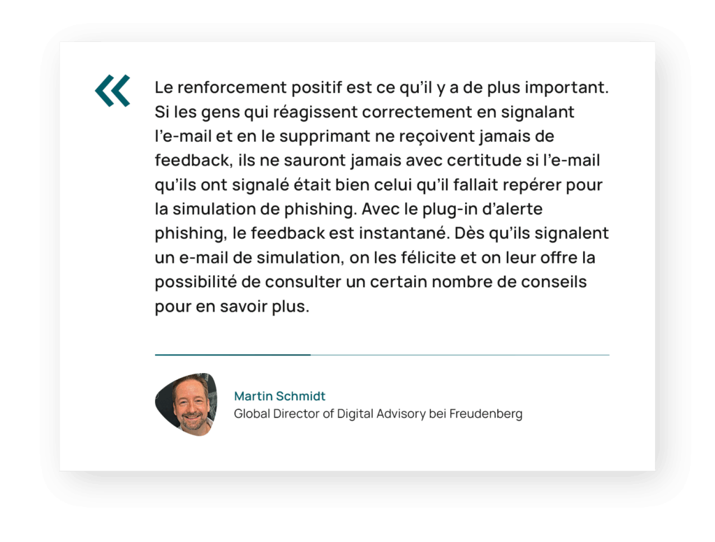 Citation de Martin Schmidt, Directeur général de la consultance numérique chez Freudenberg : « Le renforcement positif est ce qu’il y a de plus important. Si les gens qui réagissent correctement en signalant l’e-mail et en le supprimant n’ont jamais de retour, ils ne sauront jamais avec certitude si l’e-mail qu’ils ont signalé était bien celui qu’il fallait repérer pour la simulation de phishing. Avec le plug-in d’alerte phishing, le feedback est instantané. Dès qu’ils signalent un e-mail de simulation, on les félicite et on leur offre la possibilité de consulter un certain nombre de conseils pour en savoir plus. »